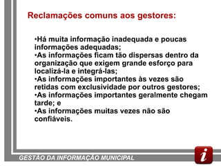 Reclamações comuns aos gestores:

    •Há muita informação inadequada e poucas
    informações adequadas;
    •As informações ficam tão dispersas dentro da
    organização que exigem grande esforço para
    localizá-la e integrá-las;
    •As informações importantes às vezes são
    retidas com exclusividade por outros gestores;
    •As informações importantes geralmente chegam
    tarde; e
    •As informações muitas vezes não são
    confiáveis.




GESTÃO DA INFORMAÇÃO MUNICIPAL
 