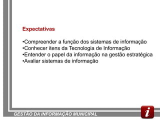 Expectativas

   •Compreender a função dos sistemas de informação
   •Conhecer itens da Tecnologia de Informação
   •Entender o papel da informação na gestão estratégica
   •Avaliar sistemas de informação




GESTÃO DA INFORMAÇÃO MUNICIPAL
 