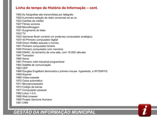 Linha do tempo da História da Informação – cont.
1902 As fotografias são transmitidas por telégrafo
1920 A primeira estação de rádio comercial vai ao ar..
1923 Cartões de crédito
1927 Filmes sonoros
1928 Microfilmagem
1931 Surgimento do telex
1932 TV
1933 Vannevar Bush constrói um poderoso computador analógico.
1937-43 Primeiro computador digital
1938 Orson Welles assusta o mundo.
1941 Primeiro computador binário
1945 Primeiro computador com memória
1946 ENIAC, do tamanho de uma sala, com 10.000 válvulas
1947 Transistor
1960 Xerox
1961 Primeiro robô industrial programável
1962 Satélite de comunicação
1963 CEP
1968 Douglas Engelbart demonstra o primero mouse hypertexto, e WYSIWYG
1969 Arpanet
1969 Vídeo-cassete
1970 Caixa automático
1971 Microprocessador
1973 Código de barras
1977 Computador pessoal
1982 Lotus 1-2-3,
1989 Web browser
1990 Projeto Genoma Humano
1991 CNN


GESTÃO DA INFORMAÇÃO MUNICIPAL
 