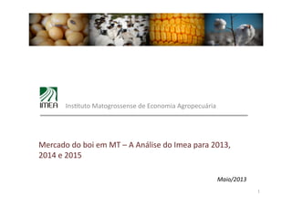 Maio/2013	
  
1	
  
	
   Ins&tuto	
  Matogrossense	
  de	
  Economia	
  Agropecuária	
  
Mercado	
  do	
  boi	
  em	
  MT	
  –	
  A	
  Análise	
  do	
  Imea	
  para	
  2013,	
  
2014	
  e	
  2015	
  
 