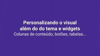 Personalizando o visual
além do do tema e widgets
Colunas de conteúdo, botões, tabelas...
 