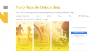 This is our vision
Building the foundation to Build a 3B Company by FY20
Para resolver esse problema sem comprometer o design da Home Page,
implementamos um nova tela de Onboarding,
tentando ser uma “soft landing” no app.
Novo fluxo de Onboarding
 