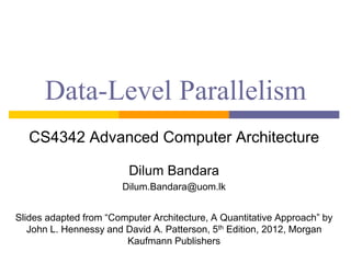 Data-Level Parallelism
CS4342 Advanced Computer Architecture
Dilum Bandara
Dilum.Bandara@uom.lk
Slides adapted from “Computer Architecture, A Quantitative Approach” by
John L. Hennessy and David A. Patterson, 5th Edition, 2012, Morgan
Kaufmann Publishers
 