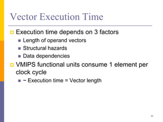 Vector Execution Time
 Execution time depends on 3 factors
 Length of operand vectors
 Structural hazards
 Data dependencies
 VMIPS functional units consume 1 element per
clock cycle
 ~ Execution time = Vector length
11
 