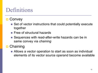 Definitions
 Convey
 Set of vector instructions that could potentially execute
together
 Free of structural hazards
 Sequences with read-after-write hazards can be in
same convey via chaining
 Chaining
 Allows a vector operation to start as soon as individual
elements of its vector source operand become available
12
 