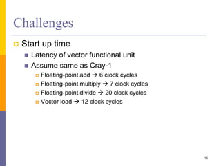 Challenges
 Start up time
 Latency of vector functional unit
 Assume same as Cray-1
 Floating-point add  6 clock cycles
 Floating-point multiply  7 clock cycles
 Floating-point divide  20 clock cycles
 Vector load  12 clock cycles
16
 