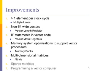 Improvements
1. > 1 element per clock cycle
 Multiple Lanes
2. Non-64 wide vectors
 Vector Length Register
3. IF statements in vector code
 Vector Mask Registers
4. Memory system optimizations to support vector
processors
 Memory Banks
5. Multi-dimensional matrices
 Stride
6. Sparse matrices
7. Programming a vector computer 17
 