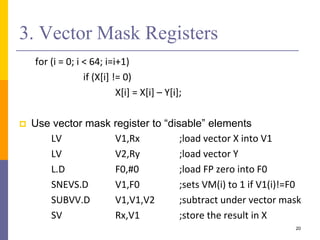 3. Vector Mask Registers
for (i = 0; i < 64; i=i+1)
if (X[i] != 0)
X[i] = X[i] – Y[i];
 Use vector mask register to “disable” elements
LV V1,Rx ;load vector X into V1
LV V2,Ry ;load vector Y
L.D F0,#0 ;load FP zero into F0
SNEVS.D V1,F0 ;sets VM(i) to 1 if V1(i)!=F0
SUBVV.D V1,V1,V2 ;subtract under vector mask
SV Rx,V1 ;store the result in X
20
 