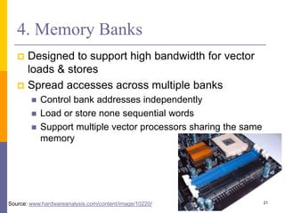 4. Memory Banks
 Designed to support high bandwidth for vector
loads & stores
 Spread accesses across multiple banks
 Control bank addresses independently
 Load or store none sequential words
 Support multiple vector processors sharing the same
memory
21
Source: www.hardwareanalysis.com/content/image/10220/
 