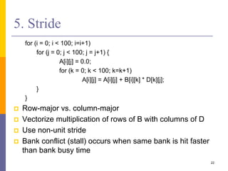 5. Stride
for (i = 0; i < 100; i=i+1)
for (j = 0; j < 100; j = j+1) {
A[i][j] = 0.0;
for (k = 0; k < 100; k=k+1)
A[i][j] = A[i][j] + B[i][k] * D[k][j];
}
}
 Row-major vs. column-major
 Vectorize multiplication of rows of B with columns of D
 Use non-unit stride
 Bank conflict (stall) occurs when same bank is hit faster
than bank busy time
22
 