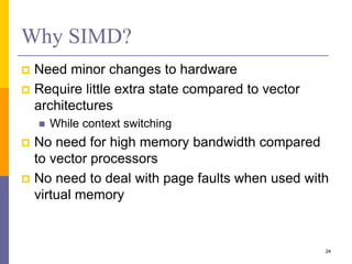 Why SIMD?
 Need minor changes to hardware
 Require little extra state compared to vector
architectures
 While context switching
 No need for high memory bandwidth compared
to vector processors
 No need to deal with page faults when used with
virtual memory
24
 