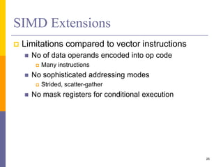 SIMD Extensions
 Limitations compared to vector instructions
 No of data operands encoded into op code
 Many instructions
 No sophisticated addressing modes
 Strided, scatter-gather
 No mask registers for conditional execution
25
 
