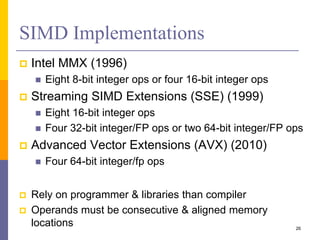 SIMD Implementations
 Intel MMX (1996)
 Eight 8-bit integer ops or four 16-bit integer ops
 Streaming SIMD Extensions (SSE) (1999)
 Eight 16-bit integer ops
 Four 32-bit integer/FP ops or two 64-bit integer/FP ops
 Advanced Vector Extensions (AVX) (2010)
 Four 64-bit integer/fp ops
 Rely on programmer & libraries than compiler
 Operands must be consecutive & aligned memory
locations 26
 