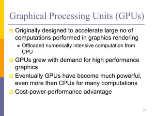 Graphical Processing Units (GPUs)
 Originally designed to accelerate large no of
computations performed in graphics rendering
 Offloaded numerically intensive computation from
CPU
 GPUs grew with demand for high performance
graphics
 Eventually GPUs have become much powerful,
even more than CPUs for many computations
 Cost-power-performance advantage
27
 