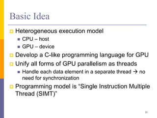 Basic Idea
 Heterogeneous execution model
 CPU – host
 GPU – device
 Develop a C-like programming language for GPU
 Unify all forms of GPU parallelism as threads
 Handle each data element in a separate thread  no
need for synchronization
 Programming model is “Single Instruction Multiple
Thread (SIMT)”
31
 