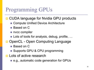 Programming GPUs
 CUDA language for Nvidia GPU products
 Compute Unified Device Architecture
 Based on C
 nvcc compiler
 Lots of tools for analysis, debug, profile, …
 OpenCL - Open Computing Language
 Based on C
 Supports GPU & CPU programming
 Lots of active research
 e.g., automatic code generation for GPUs
32
 