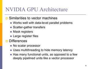 NVIDIA GPU Architecture
 Similarities to vector machines
 Works well with data-level parallel problems
 Scatter-gather transfers
 Mask registers
 Large register files
 Differences
 No scalar processor
 Uses multithreading to hide memory latency
 Has many functional units, as opposed to a few
deeply pipelined units like a vector processor
35
 