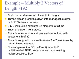 Example – Multiply 2 Vectors of
Length 8192
 Code that works over all elements is the grid
 Thread blocks break this down into manageable sizes
 512/1024 threads per block
 SIMD instruction executes 32 elements at a time
 Thus, grid size = 16/8 blocks
 Block is analogous to a strip-mined vector loop with
vector length of 32
 Block is assigned to a multithreaded SIMD processor by
thread block scheduler
 Current-generation GPUs (Fermi) have 7-15
multithreaded SIMD processors (a.k.a. streaming
multiprocessors, SMX)
36
 