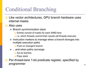Conditional Branching
 Like vector architectures, GPU branch hardware uses
internal masks
 Also uses
 Branch synchronization stack
 Entries consist of masks for each SIMD lane
 i.e. which threads commit their results (all threads execute)
 Instruction markers to manage when a branch diverges into
multiple execution paths
 Push on divergent branch
 …and when paths converge
 Act as barriers
 Pops stack
 Per-thread-lane 1-bit predicate register, specified by
programmer 40
 