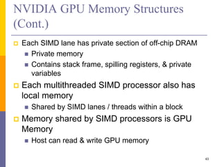 NVIDIA GPU Memory Structures
(Cont.)
 Each SIMD lane has private section of off-chip DRAM
 Private memory
 Contains stack frame, spilling registers, & private
variables
 Each multithreaded SIMD processor also has
local memory
 Shared by SIMD lanes / threads within a block
 Memory shared by SIMD processors is GPU
Memory
 Host can read & write GPU memory
43
 