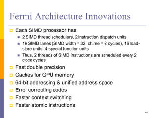 Fermi Architecture Innovations
 Each SIMD processor has
 2 SIMD thread schedulers, 2 instruction dispatch units
 16 SIMD lanes (SIMD width = 32, chime = 2 cycles), 16 load-
store units, 4 special function units
 Thus, 2 threads of SIMD instructions are scheduled every 2
clock cycles
 Fast double precision
 Caches for GPU memory
 64-bit addressing & unified address space
 Error correcting codes
 Faster context switching
 Faster atomic instructions
44
 