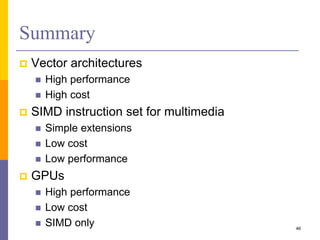 Summary
 Vector architectures
 High performance
 High cost
 SIMD instruction set for multimedia
 Simple extensions
 Low cost
 Low performance
 GPUs
 High performance
 Low cost
 SIMD only 46
 