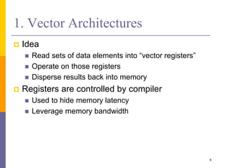 1. Vector Architectures
 Idea
 Read sets of data elements into “vector registers”
 Operate on those registers
 Disperse results back into memory
 Registers are controlled by compiler
 Used to hide memory latency
 Leverage memory bandwidth
6
 