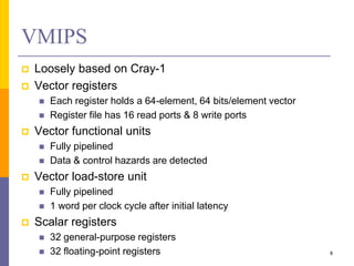 VMIPS
 Loosely based on Cray-1
 Vector registers
 Each register holds a 64-element, 64 bits/element vector
 Register file has 16 read ports & 8 write ports
 Vector functional units
 Fully pipelined
 Data & control hazards are detected
 Vector load-store unit
 Fully pipelined
 1 word per clock cycle after initial latency
 Scalar registers
 32 general-purpose registers
 32 floating-point registers 8
 