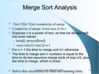 Merge Sort AnalysisMerge Sort Analysis
 T(n)=T[h]+T[m]+complexity of merge
 Complexity of merge: worst case, h+m-1
 Suppose n is a power of two, so that we always split
into even halves.
– h=n/2, m=n-n/2=n/2
– w(n)=w[n/2]+w[n/2]+n-1
 For n = 1 the time to merge sort is1 otherwise
 The time to merge sort n numbers is equal to the
time to do two recursive merge sorts of size n/2, plus
the time to merge, which is linear.
 Solve this recurrence to find out running time. 10Instructor: Sadia Arshid, DCS &SE
 