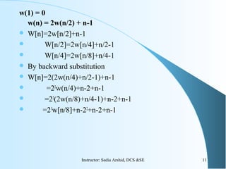 w(1) = 0
w(n) = 2w(n/2) + n-1
 W[n]=2w[n/2]+n-1
 W[n/2]=2w[n/4]+n/2-1
 W[n/4]=2w[n/8]+n/4-1
 By backward substitution
 W[n]=2(2w(n/4)+n/2-1)+n-1
 =22
w(n/4)+n-2+n-1
 =22
(2w(n/8)+n/4-1)+n-2+n-1
 =23
w[n/8]+n-22
+n-2+n-1
11Instructor: Sadia Arshid, DCS &SE
 