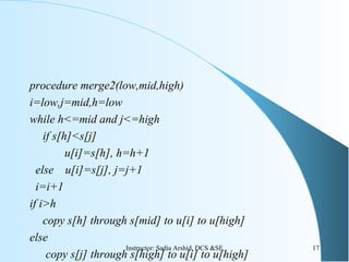 procedure merge2(low,mid,high)
i=low,j=mid,h=low
while h<=mid and j<=high
if s[h]<s[j]
u[i]=s[h], h=h+1
else u[i]=s[j], j=j+1
i=i+1
if i>h
copy s[h] through s[mid] to u[i] to u[high]
else
copy s[j] through s[high] to u[i] to u[high]
17Instructor: Sadia Arshid, DCS &SE
 