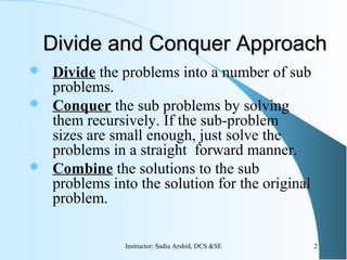  Divide the problems into a number of sub
problems.
 Conquer the sub problems by solving
them recursively. If the sub-problem
sizes are small enough, just solve the
problems in a straight forward manner.
 Combine the solutions to the sub
problems into the solution for the original
problem.
Divide and Conquer ApproachDivide and Conquer Approach
2Instructor: Sadia Arshid, DCS &SE
 