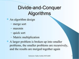 Divide-and-ConquerDivide-and-Conquer
AlgorithmsAlgorithms
 An algorithm design
– merge sort
– maxmin
– quick sort
– Matrix multiplication
 A larger problem is broken up into smaller
problems, the smaller problems are recursively,
and the results are merged together again
3Instructor: Sadia Arshid, DCS &SE
 