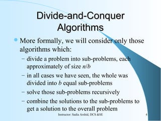 Divide-and-ConquerDivide-and-Conquer
AlgorithmsAlgorithms
More formally, we will consider only those
algorithms which:
– divide a problem into sub-problems, each
approximately of size n/b
– in all cases we have seen, the whole was
divided into b equal sub-problems
– solve those sub-problems recursively
– combine the solutions to the sub-problems to
get a solution to the overall problem
4Instructor: Sadia Arshid, DCS &SE
 