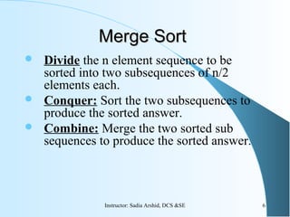  Divide the n element sequence to be
sorted into two subsequences of n/2
elements each.
 Conquer: Sort the two subsequences to
produce the sorted answer.
 Combine: Merge the two sorted sub
sequences to produce the sorted answer.
Merge SortMerge Sort
6Instructor: Sadia Arshid, DCS &SE
 