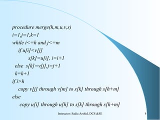 procedure merge(h,m,u,v,s)
i=1,j=1,k=1
while i<=h and j<=m
if u[i]<v[j]
s[k]=u[i], i=i+1
else s[k]=v[j],j=j+1
k=k+1
if i>h
copy v[j] through v[m] to s[k] through s[h+m]
else
copy u[i] through u[h] to s[k] through s[h+m]
8Instructor: Sadia Arshid, DCS &SE
 
