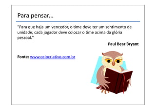 Para pensar...
"Para que haja um vencedor, o time deve ter um sentimento de
unidade; cada jogador deve colocar o time acima da glória
pessoal."
                                                 Paul Bear Bryant

Fonte: www.ociocriativo.com.br
 