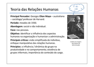 P. 98 -
Teoria das Relações Humanas                                    138


Principal Pensador: Georges Elton Mayo – australiano
– sociólogo/ professor de Harvard.
Período: meados de 1930.
Abordagem: social e não individual.
Foco: nas pessoas.
Objetivo: identificar a influência dos aspectos
humanos na organização e humanizar a administração.
Principais críticas: visão simplificada do indivíduo,
                                                        Créditos da Imagem:
enfoque manipulativo das relações humanas.                 Site História da
                                                           Administração
Princípios: a influência / dinâmica do grupo na
produtividade e no comportamento; existência de
grupos informais; importância do conteúdo do cargo.
 