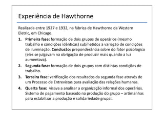 Experiência de Hawthorne
Realizada entre 1927 e 1932, na fábrica de Hawthorne da Western
Eletric, em Chicago.
1. Primeira fase: formação de dois grupos de operários (mesmo
    trabalho e condições idênticas) submetidos a variação de condições
    de iluminação. Conclusão: preponderância sobre do fator psicológico
    (eles se julgavam na obrigação de produzir mais quando a luz
    aumentava).
2. Segunda fase: formação de dois grupos com distintas condições de
    trabalho.
3. Terceira fase: verificação dos resultados da segunda fase através de
    um Processo de Entrevistas para avaliação das relações humanas.
4. Quarta fase: visava a analisar a organização informal dos operários.
    Sistema de pagamento baseado na produção do grupo – artimanhas
    para estabilizar a produção e solidariedade grupal.
 