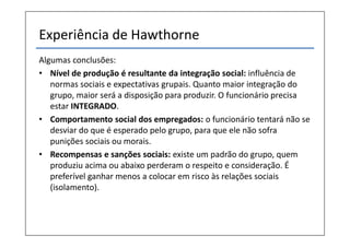Experiência de Hawthorne
Algumas conclusões:
• Nível de produção é resultante da integração social: influência de
   normas sociais e expectativas grupais. Quanto maior integração do
   grupo, maior será a disposição para produzir. O funcionário precisa
   estar INTEGRADO.
• Comportamento social dos empregados: o funcionário tentará não se
   desviar do que é esperado pelo grupo, para que ele não sofra
   punições sociais ou morais.
• Recompensas e sanções sociais: existe um padrão do grupo, quem
   produziu acima ou abaixo perderam o respeito e consideração. É
   preferível ganhar menos a colocar em risco às relações sociais
   (isolamento).
 