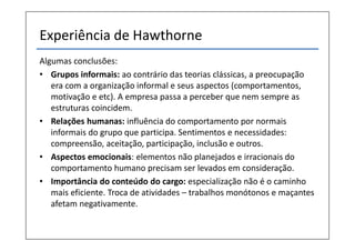 Experiência de Hawthorne
Algumas conclusões:
• Grupos informais: ao contrário das teorias clássicas, a preocupação
   era com a organização informal e seus aspectos (comportamentos,
   motivação e etc). A empresa passa a perceber que nem sempre as
   estruturas coincidem.
• Relações humanas: influência do comportamento por normais
   informais do grupo que participa. Sentimentos e necessidades:
   compreensão, aceitação, participação, inclusão e outros.
• Aspectos emocionais: elementos não planejados e irracionais do
   comportamento humano precisam ser levados em consideração.
• Importância do conteúdo do cargo: especialização não é o caminho
   mais eficiente. Troca de atividades – trabalhos monótonos e maçantes
   afetam negativamente.
 