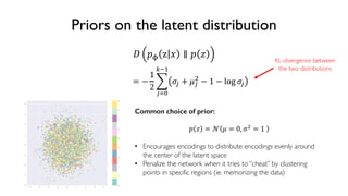 53
6.S191 Introduction to Deep Learning
Priors on the latent distribution
! "# z % ∥ " '
Common choice of prior:
" ' = ) * = 0, -. = 1
• Encourages encodings to distribute encodings evenly around
the center of the latent space
• Penalize the network when it tries to “cheat” by clustering
points in specific regions (ie. memorizing the data)
= −
1
2
2
345
678
-3 + *3
.
− 1 − log -3
KL-divergence between
the two distributions
 