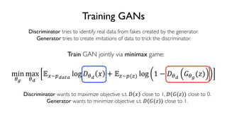 89
6.S191 Introduction to Deep Learning
Training GANs
Discriminator tries to identify real data from fakes created by the generator.
Generator tries to create imitations of data to trick the discriminator.
min
$%
max
$(
)*~,(-.-
log 2$(
3 + )5~,(5) log 1 − 2$(
:$%
(;)
Train GAN jointly via minimax game:
Discriminator wants to maximize objective s.t. 2 3 close to 1, 2 :(; ) close to 0.
Generator wants to minimize objective s.t. 2 :(; ) close to 1.
 