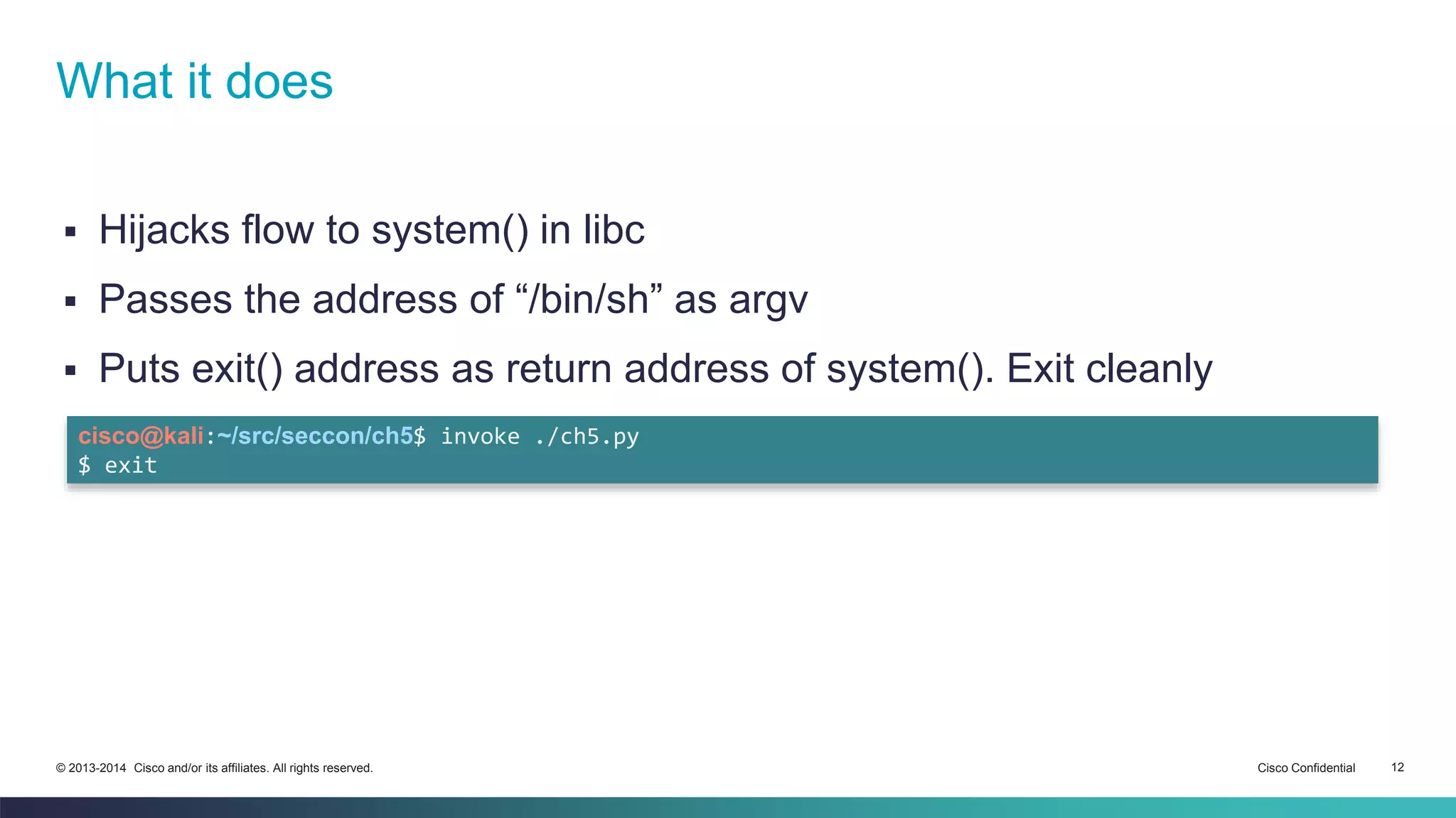 What it does 
 Hijacks flow to system() in libc 
 Passes the address of “/bin/sh” as argv 
 Puts exit() address as return address of system(). Exit cleanly 
cisco@kali:~/src/seccon/ch5$ invoke ./ch5.py 
$ exit 
© 2013-2014 Cisco and/or its affiliates. All rights reserved. Cisco Confidential 12 
 