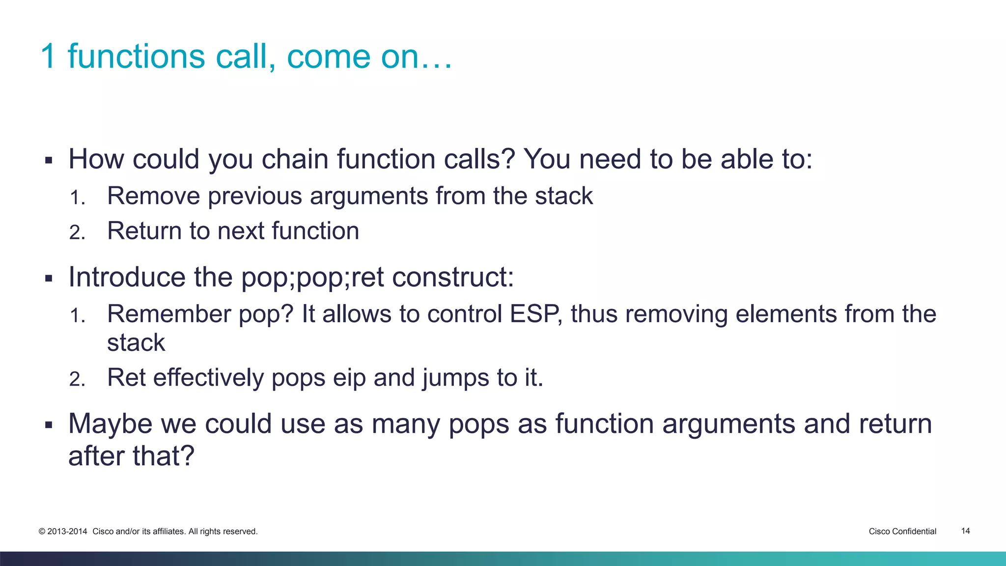 1 functions call, come on… 
 How could you chain function calls? You need to be able to: 
1. Remove previous arguments from the stack 
2. Return to next function 
 Introduce the pop;pop;ret construct: 
1. Remember pop? It allows to control ESP, thus removing elements from the 
stack 
2. Ret effectively pops eip and jumps to it. 
 Maybe we could use as many pops as function arguments and return 
after that? 
© 2013-2014 Cisco and/or its affiliates. All rights reserved. Cisco Confidential 14 
 