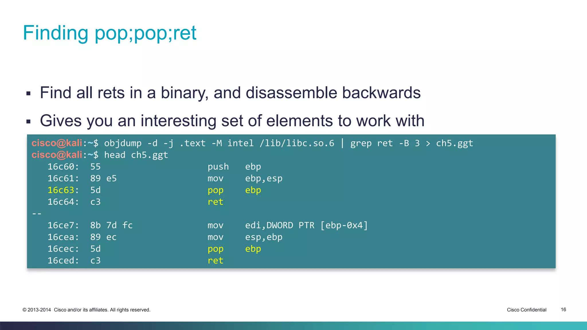Finding pop;pop;ret 
 Find all rets in a binary, and disassemble backwards 
 Gives you an interesting set of elements to work with 
cisco@kali:~$ objdump -d -j .text -M intel /lib/libc.so.6 | grep ret -B 3 > ch5.ggt 
cisco@kali:~$ head ch5.ggt 
16c60: 55 push ebp 
16c61: 89 e5 mov ebp,esp 
16c63: 5d pop ebp 
16c64: c3 ret 
-- 
16ce7: 8b 7d fc mov edi,DWORD PTR [ebp-0x4] 
16cea: 89 ec mov esp,ebp 
16cec: 5d pop ebp 
16ced: c3 ret 
© 2013-2014 Cisco and/or its affiliates. All rights reserved. Cisco Confidential 16 
 