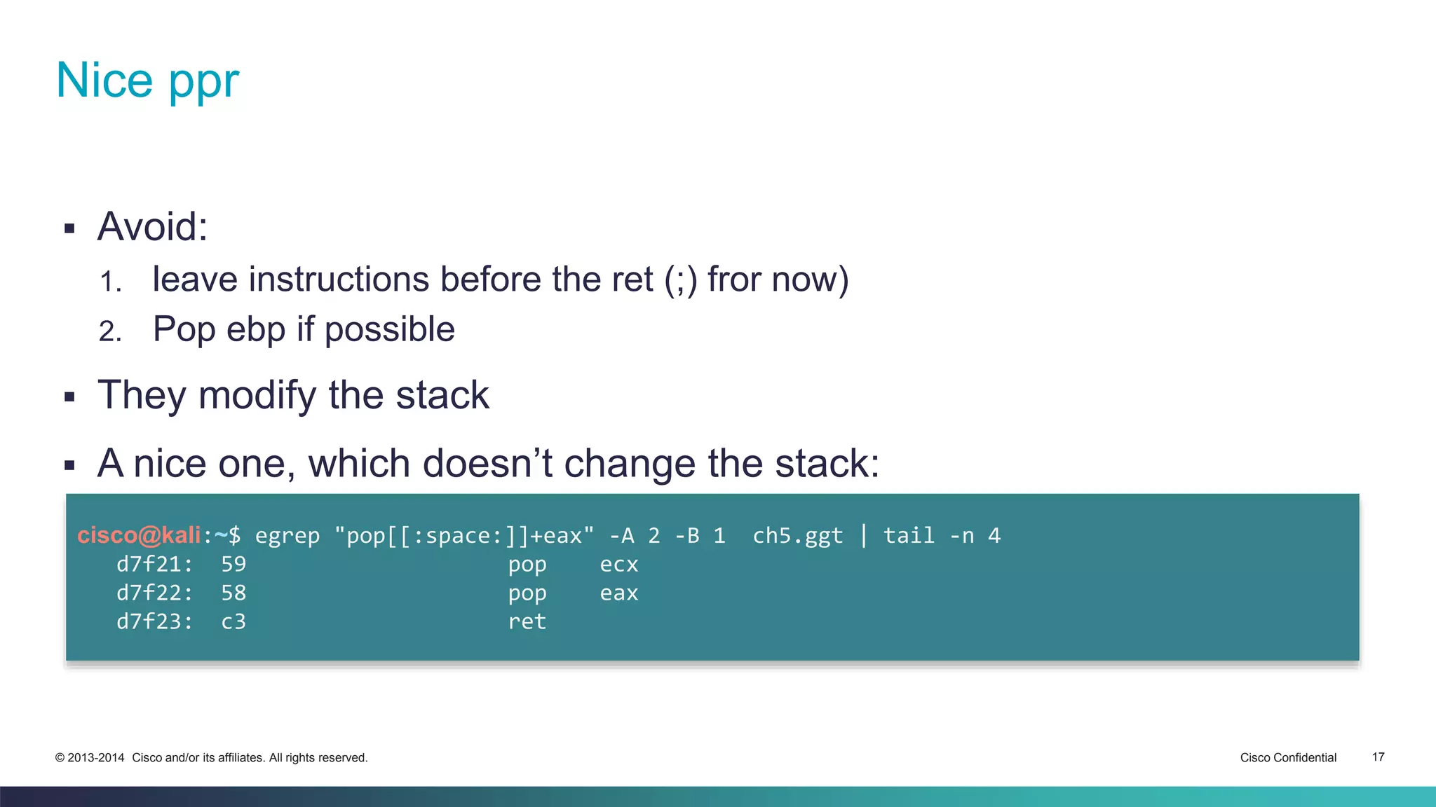 Nice ppr 
 Avoid: 
1. leave instructions before the ret (;) fror now) 
2. Pop ebp if possible 
 They modify the stack 
 A nice one, which doesn’t change the stack: 
cisco@kali:~$ egrep "pop[[:space:]]+eax" -A 2 -B 1 ch5.ggt | tail -n 4 
d7f21: 59 pop ecx 
d7f22: 58 pop eax 
d7f23: c3 ret 
© 2013-2014 Cisco and/or its affiliates. All rights reserved. Cisco Confidential 17 
 