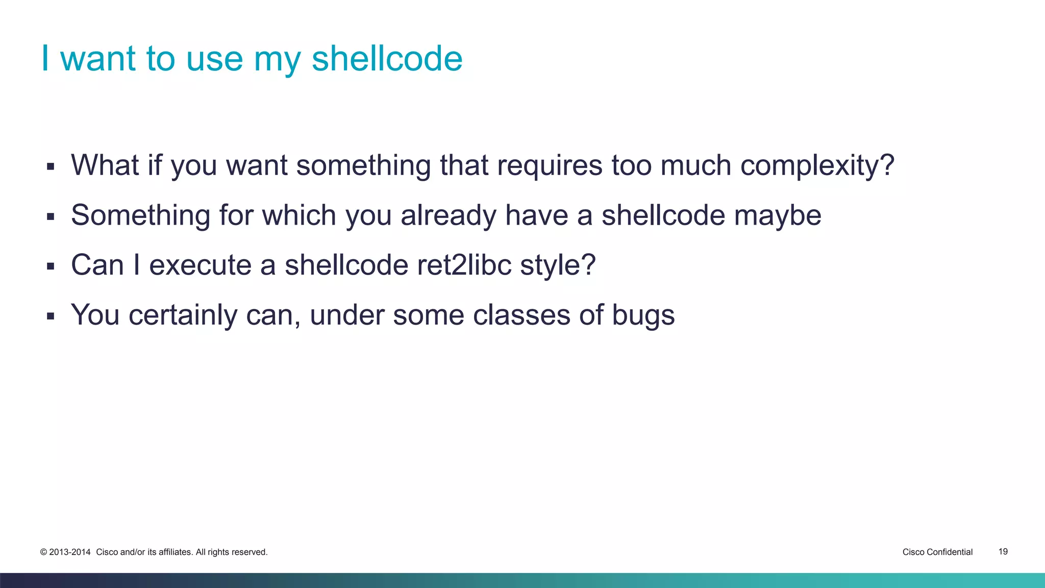 I want to use my shellcode 
 What if you want something that requires too much complexity? 
 Something for which you already have a shellcode maybe 
 Can I execute a shellcode ret2libc style? 
 You certainly can, under some classes of bugs 
© 2013-2014 Cisco and/or its affiliates. All rights reserved. Cisco Confidential 19 
 